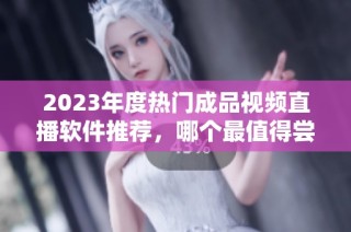 2023年度热门成品视频直播软件推荐，哪个最值得尝试与使用呢