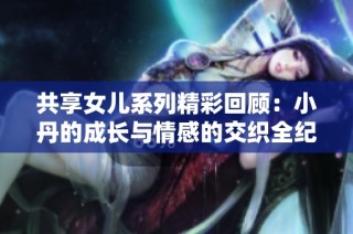 共享女儿系列精彩回顾：小丹的成长与情感的交织全纪录