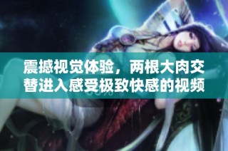 震撼视觉体验，两根大肉交替进入感受极致快感的视频分享
