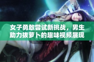 女子勇敢尝试新挑战，男生助力拔萝卜的趣味视频展现生活乐趣