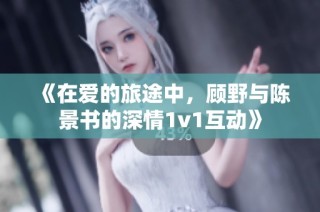 《在爱的旅途中，顾野与陈景书的深情1v1互动》