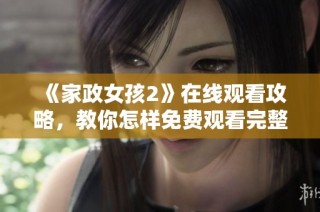 《家政女孩2》在线观看攻略，教你怎样免费观看完整内容与精彩花絮