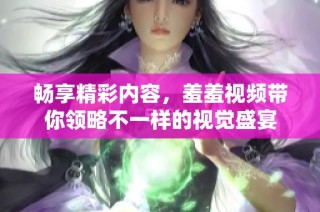 畅享精彩内容，羞羞视频带你领略不一样的视觉盛宴