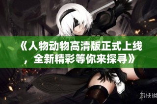《人物动物高清版正式上线，全新精彩等你来探寻》