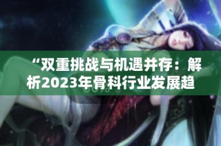 “双重挑战与机遇并存：解析2023年骨科行业发展趋势”