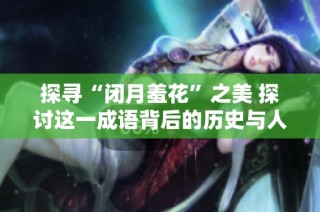 探寻“闭月羞花”之美 探讨这一成语背后的历史与人物