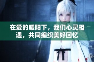 在爱的暖阳下，我们心灵相遇，共同编织美好回忆