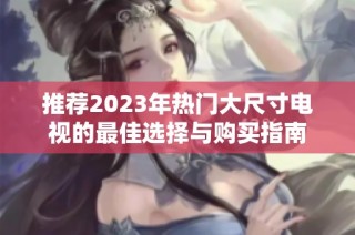 推荐2023年热门大尺寸电视的最佳选择与购买指南