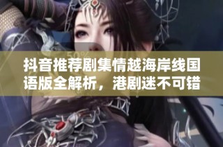 抖音推荐剧集情越海岸线国语版全解析，港剧迷不可错过的精彩内容