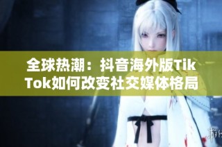 全球热潮：抖音海外版TikTok如何改变社交媒体格局
