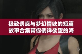 极致诱惑与梦幻情欲的短篇故事合集带你徜徉欲望的海洋