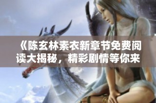 《陈玄林素衣新章节免费阅读大揭秘，精彩剧情等你来体验》