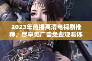 2023年热播高清电视剧推荐，尽享无广告免费观看体验