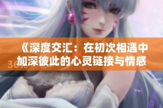 《深度交汇：在初次相遇中加深彼此的心灵链接与情感探索》