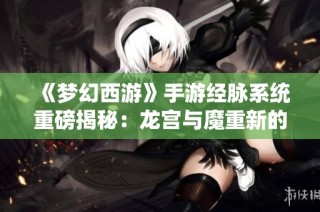《梦幻西游》手游经脉系统重磅揭秘：龙宫与魔重新的力量与挑战来袭