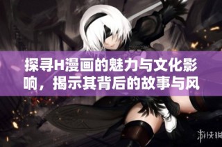 探寻H漫画的魅力与文化影响，揭示其背后的故事与风潮