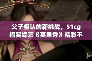 父子相认的新挑战，51cg搞笑综艺《莫里秀》精彩不断！