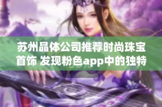 苏州晶体公司推荐时尚珠宝首饰 发现粉色app中的独特魅力