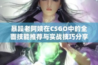 暴躁老阿姨在CSGO中的全面技能推荐与实战技巧分享