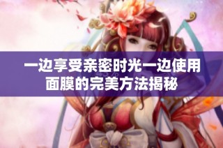 一边享受亲密时光一边使用面膜的完美方法揭秘