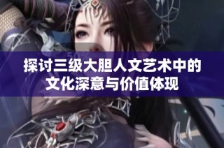 探讨三级大胆人文艺术中的文化深意与价值体现