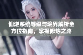 仙逆系统等级与境界解析全方位指南，掌握修炼之路