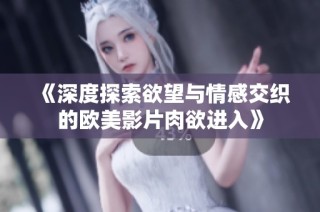 《深度探索欲望与情感交织的欧美影片肉欲进入》