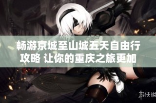 畅游京城至山城五天自由行攻略 让你的重庆之旅更加精彩纷呈