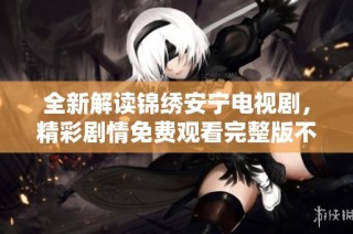 全新解读锦绣安宁电视剧，精彩剧情免费观看完整版不容错过