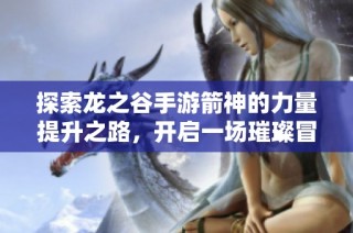 探索龙之谷手游箭神的力量提升之路，开启一场璀璨冒险之旅的精彩体验