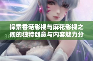 探索香菇影视与麻花影视之间的独特创意与内容魅力分析