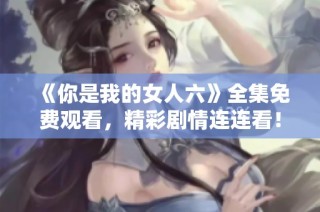 《你是我的女人六》全集免费观看，精彩剧情连连看！