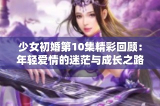 少女初婚第10集精彩回顾：年轻爱情的迷茫与成长之路