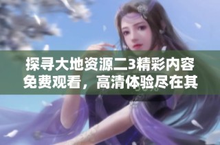 探寻大地资源二3精彩内容免费观看，高清体验尽在其中