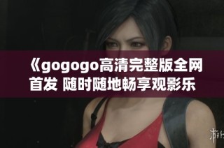 《gogogo高清完整版全网首发 随时随地畅享观影乐趣》