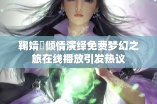 鞠婧祎倾情演绎免费梦幻之旅在线播放引发热议