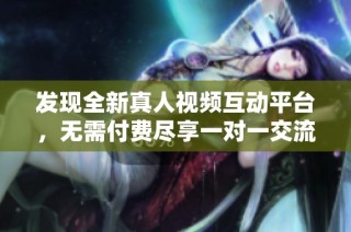 发现全新真人视频互动平台，无需付费尽享一对一交流乐趣