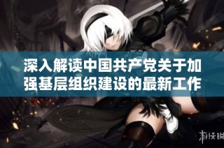 深入解读中国共产党关于加强基层组织建设的最新工作条例及其实施意义