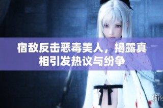 宿敌反击恶毒美人，揭露真相引发热议与纷争