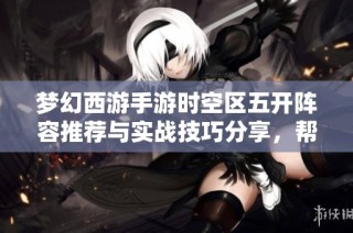 梦幻西游手游时空区五开阵容推荐与实战技巧分享，帮助玩家提升战斗力