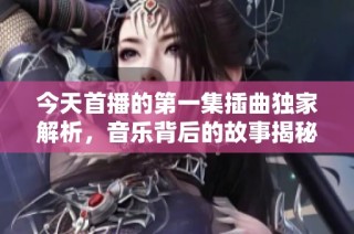 今天首播的第一集插曲独家解析，音乐背后的故事揭秘