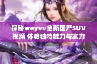 探秘weyvv全新国产SUV视频 体验独特魅力与实力表现