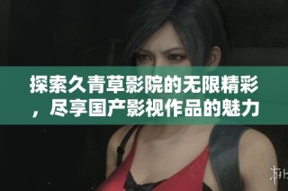 探索久青草影院的无限精彩，尽享国产影视作品的魅力与精彩