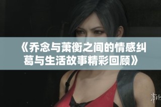 《乔念与萧衡之间的情感纠葛与生活故事精彩回顾》