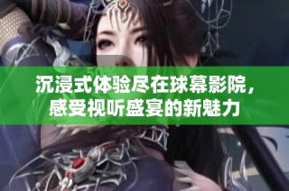 沉浸式体验尽在球幕影院，感受视听盛宴的新魅力