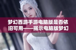 梦幻西游手游电脑版是否依旧可用——揭示电脑版梦幻西游带来的独特魅力与体验