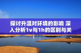 探讨升温对环境的影响 深入分析1v与1h的区别与关联