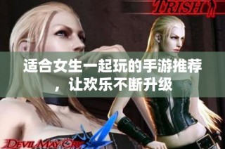 适合女生一起玩的手游推荐，让欢乐不断升级