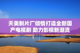天美制片厂倾情打造全新国产电视剧 助力影视新潮流