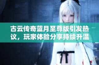 古云传奇蓝月至尊版引发热议，玩家体验分享持续升温